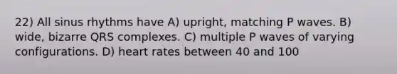 22) All sinus rhythms have A) upright, matching P waves. B) wide, bizarre QRS complexes. C) multiple P waves of varying configurations. D) heart rates between 40 and 100