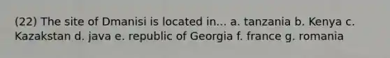 (22) The site of Dmanisi is located in... a. tanzania b. Kenya c. Kazakstan d. java e. republic of Georgia f. france g. romania