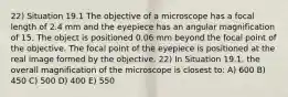 22) Situation 19.1 The objective of a microscope has a focal length of 2.4 mm and the eyepiece has an angular magnification of 15. The object is positioned 0.06 mm beyond the focal point of the objective. The focal point of the eyepiece is positioned at the real image formed by the objective. 22) In Situation 19.1, the overall magnification of the microscope is closest to: A) 600 B) 450 C) 500 D) 400 E) 550