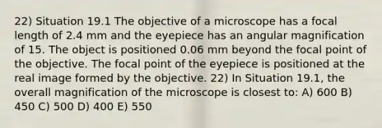 22) Situation 19.1 The objective of a microscope has a focal length of 2.4 mm and the eyepiece has an angular magnification of 15. The object is positioned 0.06 mm beyond the focal point of the objective. The focal point of the eyepiece is positioned at the real image formed by the objective. 22) In Situation 19.1, the overall magnification of the microscope is closest to: A) 600 B) 450 C) 500 D) 400 E) 550