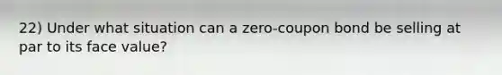 22) Under what situation can a zero-coupon bond be selling at par to its face value?