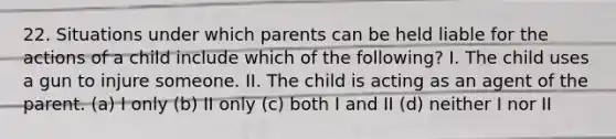 22. Situations under which parents can be held liable for the actions of a child include which of the following? I. The child uses a gun to injure someone. II. The child is acting as an agent of the parent. (a) I only (b) II only (c) both I and II (d) neither I nor II