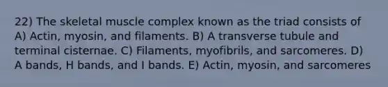 22) The skeletal muscle complex known as the triad consists of A) Actin, myosin, and filaments. B) A transverse tubule and terminal cisternae. C) Filaments, myofibrils, and sarcomeres. D) A bands, H bands, and I bands. E) Actin, myosin, and sarcomeres