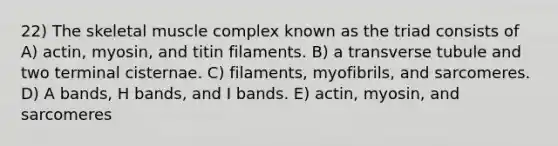 22) The skeletal muscle complex known as the triad consists of A) actin, myosin, and titin filaments. B) a transverse tubule and two terminal cisternae. C) filaments, myofibrils, and sarcomeres. D) A bands, H bands, and I bands. E) actin, myosin, and sarcomeres