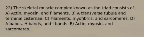 22) The skeletal muscle complex known as the triad consists of A) Actin, myosin, and filaments. B) A transverse tubule and terminal cisternae. C) Filaments, myofibrils, and sarcomeres. D) A bands, H bands, and I bands. E) Actin, myosin, and sarcomeres.