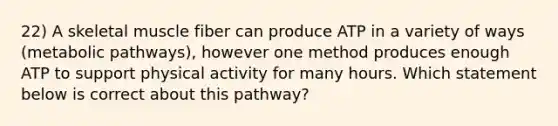 22) A skeletal muscle fiber can produce ATP in a variety of ways (metabolic pathways), however one method produces enough ATP to support physical activity for many hours. Which statement below is correct about this pathway?