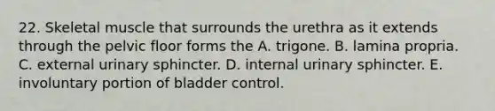 22. Skeletal muscle that surrounds the urethra as it extends through the pelvic floor forms the A. trigone. B. lamina propria. C. external urinary sphincter. D. internal urinary sphincter. E. involuntary portion of bladder control.