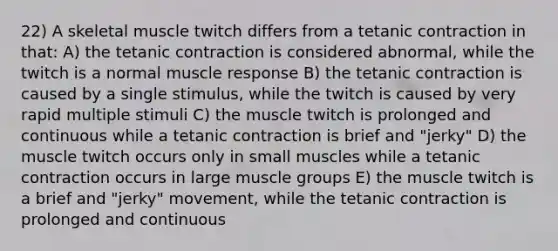 22) A skeletal muscle twitch differs from a tetanic contraction in that: A) the tetanic contraction is considered abnormal, while the twitch is a normal muscle response B) the tetanic contraction is caused by a single stimulus, while the twitch is caused by very rapid multiple stimuli C) the muscle twitch is prolonged and continuous while a tetanic contraction is brief and "jerky" D) the muscle twitch occurs only in small muscles while a tetanic contraction occurs in large muscle groups E) the muscle twitch is a brief and "jerky" movement, while the tetanic contraction is prolonged and continuous