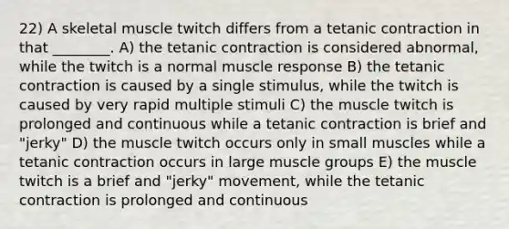 22) A skeletal muscle twitch differs from a tetanic contraction in that ________. A) the tetanic contraction is considered abnormal, while the twitch is a normal muscle response B) the tetanic contraction is caused by a single stimulus, while the twitch is caused by very rapid multiple stimuli C) the muscle twitch is prolonged and continuous while a tetanic contraction is brief and "jerky" D) the muscle twitch occurs only in small muscles while a tetanic contraction occurs in large muscle groups E) the muscle twitch is a brief and "jerky" movement, while the tetanic contraction is prolonged and continuous