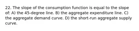 22. The slope of the consumption function is equal to the slope of: A) the 45-degree line. B) the aggregate expenditure line. C) the aggregate demand curve. D) the short-run aggregate supply curve.