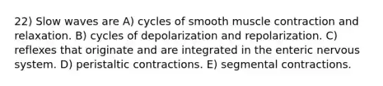 22) Slow waves are A) cycles of smooth muscle contraction and relaxation. B) cycles of depolarization and repolarization. C) reflexes that originate and are integrated in the enteric nervous system. D) peristaltic contractions. E) segmental contractions.