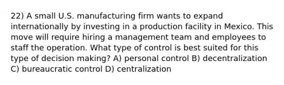 22) A small U.S. manufacturing firm wants to expand internationally by investing in a production facility in Mexico. This move will require hiring a management team and employees to staff the operation. What type of control is best suited for this type of decision making? A) personal control B) decentralization C) bureaucratic control D) centralization