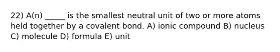 22) A(n) _____ is the smallest neutral unit of two or more atoms held together by a covalent bond. A) ionic compound B) nucleus C) molecule D) formula E) unit