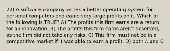 22) A software company writes a better operating system for personal computers and earns very large profits on it. Which of the following is TRUE? A) The profits this firm earns are a return for an innovation. B) The profits this firm earns arenʹt deserved, as the firm did not take any risks. C) This firm must not be in a competitive market if it was able to earn a profit. D) both A and C