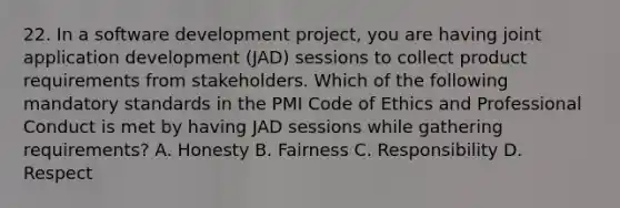 22. In a software development project, you are having joint application development (JAD) sessions to collect product requirements from stakeholders. Which of the following mandatory standards in the PMI Code of Ethics and Professional Conduct is met by having JAD sessions while gathering requirements? A. Honesty B. Fairness C. Responsibility D. Respect