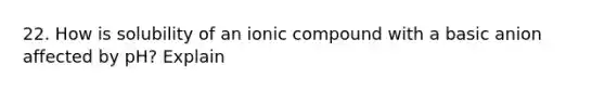 22. How is solubility of an ionic compound with a basic anion affected by pH? Explain