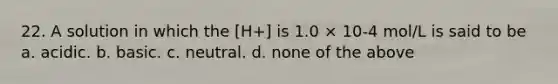 22. A solution in which the [H+] is 1.0 × 10-4 mol/L is said to be a. acidic. b. basic. c. neutral. d. none of the above