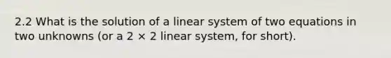 2.2 What is the solution of a linear system of two equations in two unknowns (or a 2 × 2 linear system, for short).