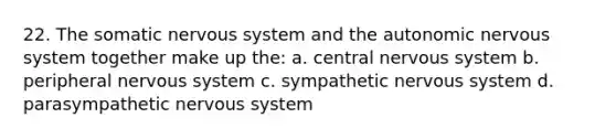 22. The somatic nervous system and the autonomic nervous system together make up the: a. central nervous system b. peripheral nervous system c. sympathetic nervous system d. parasympathetic nervous system