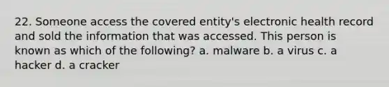 22. Someone access the covered entity's electronic health record and sold the information that was accessed. This person is known as which of the following? a. malware b. a virus c. a hacker d. a cracker