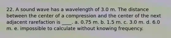 22. A sound wave has a wavelength of 3.0 m. The distance between the center of a compression and the center of the next adjacent rarefaction is ____. a. 0.75 m. b. 1.5 m. c. 3.0 m. d. 6.0 m. e. impossible to calculate without knowing frequency.