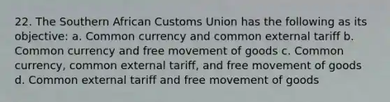 22. The Southern African Customs Union has the following as its objective: a. Common currency and common external tariff b. Common currency and free movement of goods c. Common currency, common external tariff, and free movement of goods d. Common external tariff and free movement of goods