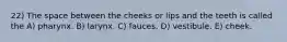 22) The space between the cheeks or lips and the teeth is called the A) pharynx. B) larynx. C) fauces. D) vestibule. E) cheek.