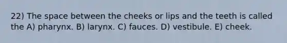 22) The space between the cheeks or lips and the teeth is called the A) pharynx. B) larynx. C) fauces. D) vestibule. E) cheek.
