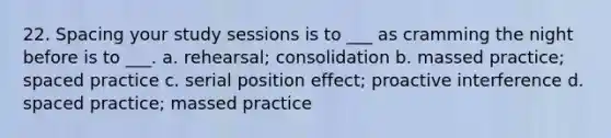 22. Spacing your study sessions is to ___ as cramming the night before is to ___. a. rehearsal; consolidation b. massed practice; spaced practice c. serial position effect; proactive interference d. spaced practice; massed practice