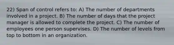 22) Span of control refers to: A) The number of departments involved in a project. B) The number of days that the project manager is allowed to complete the project. C) The number of employees one person supervises. D) The number of levels from top to bottom in an organization.