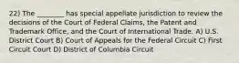 22) The ________ has special appellate jurisdiction to review the decisions of the Court of Federal Claims, the Patent and Trademark Office, and the Court of International Trade. A) U.S. District Court B) Court of Appeals for the Federal Circuit C) First Circuit Court D) District of Columbia Circuit