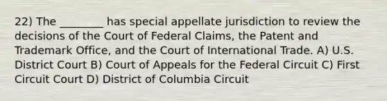 22) The ________ has special appellate jurisdiction to review the decisions of the Court of Federal Claims, the Patent and Trademark Office, and the Court of International Trade. A) U.S. District Court B) Court of Appeals for the Federal Circuit C) First Circuit Court D) District of Columbia Circuit