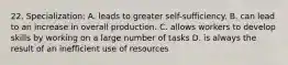 22. Specialization: A. leads to greater self-sufficiency. B. can lead to an increase in overall production. C. allows workers to develop skills by working on a large number of tasks D. is always the result of an inefficient use of resources