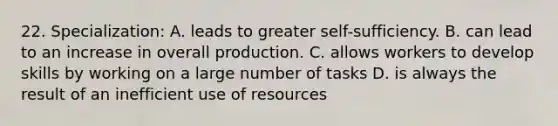 22. Specialization: A. leads to greater self-sufficiency. B. can lead to an increase in overall production. C. allows workers to develop skills by working on a large number of tasks D. is always the result of an inefficient use of resources