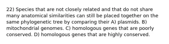 22) Species that are not closely related and that do not share many anatomical similarities can still be placed together on the same phylogenetic tree by comparing their A) plasmids. B) mitochondrial genomes. C) homologous genes that are poorly conserved. D) homologous genes that are highly conserved.