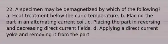 22. A specimen may be demagnetized by which of the following? a. Heat treatment below the curie temperature. b. Placing the part in an alternating current coil. c. Placing the part in reversing and decreasing direct current fields. d. Applying a direct current yoke and removing it from the part.