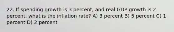 22. If spending growth is 3 percent, and real GDP growth is 2 percent, what is the inflation rate? A) 3 percent B) 5 percent C) 1 percent D) 2 percent