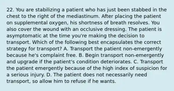 22. You are stabilizing a patient who has just been stabbed in the chest to the right of the mediastinum. After placing the patient on supplemental oxygen, his shortness of breath resolves. You also cover the wound with an occlusive dressing. The patient is asymptomatic at the time you're making the decision to transport. Which of the following best encapsulates the correct strategy for transport? A. Transport the patient non-emergently because he's complaint free. B. Begin transport non-emergently and upgrade if the patient's condition deteriorates. C. Transport the patient emergently because of the high index of suspicion for a serious injury. D. The patient does not necessarily need transport, so allow him to refuse if he wants.