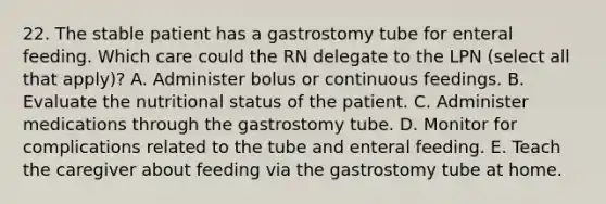 22. The stable patient has a gastrostomy tube for enteral feeding. Which care could the RN delegate to the LPN (select all that apply)? A. Administer bolus or continuous feedings. B. Evaluate the nutritional status of the patient. C. Administer medications through the gastrostomy tube. D. Monitor for complications related to the tube and enteral feeding. E. Teach the caregiver about feeding via the gastrostomy tube at home.