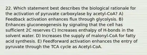 22. Which statement best describes the biological rationale for the activation of pyruvate carboxylase by acetyl-CoA? A) Feedback activation enhances flux through glycolysis. B) Enhances gluconeogenesis by signaling that the cell has sufficient 2C reserves C) Increases enthalpy of H-bonds in the solvent water. D) Increases the supply of malonyl-CoA for fatty acid synthesis. E) Feedforward activation enhances the entry of pyruvate through the TCA cycle as Acetyl-CoA.