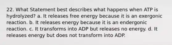 22. What Statement best describes what happens when ATP is hydrolyzed? a. It releases free energy because it is an exergonic reaction. b. It releases energy because it is an endergonic reaction. c. It transforms into ADP but releases no energy. d. It releases energy but does not transform into ADP.