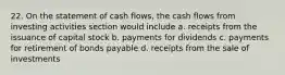 22. On the statement of cash flows, the cash flows from investing activities section would include a. receipts from the issuance of capital stock b. payments for dividends c. payments for retirement of bonds payable d. receipts from the sale of investments