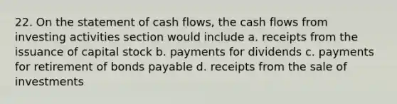 22. On the statement of cash flows, the cash flows from investing activities section would include a. receipts from the issuance of capital stock b. payments for dividends c. payments for retirement of bonds payable d. receipts from the sale of investments