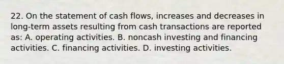 22. On the statement of cash flows, increases and decreases in long-term assets resulting from cash transactions are reported as: A. operating activities. B. noncash investing and financing activities. C. financing activities. D. investing activities.