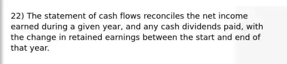 22) The statement of cash flows reconciles the net income earned during a given year, and any cash dividends paid, with the change in retained earnings between the start and end of that year.