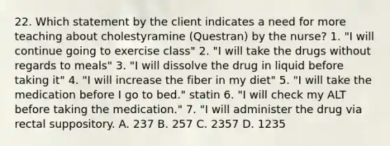 22. Which statement by the client indicates a need for more teaching about cholestyramine (Questran) by the nurse? 1. "I will continue going to exercise class" 2. "I will take the drugs without regards to meals" 3. "I will dissolve the drug in liquid before taking it" 4. "I will increase the fiber in my diet" 5. "I will take the medication before I go to bed." statin 6. "I will check my ALT before taking the medication." 7. "I will administer the drug via rectal suppository. A. 237 B. 257 C. 2357 D. 1235