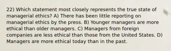 22) Which statement most closely represents the true state of managerial ethics? A) There has been little reporting on managerial ethics by the press. B) Younger managers are more ethical than older managers. C) Managers from foreign companies are less ethical than those from the United States. D) Managers are more ethical today than in the past.