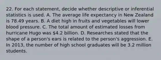 22. For each statement, decide whether descriptive or inferential statistics is used. A. The average life expectancy in New Zealand is 78.49 years. B. A diet high in fruits and vegetables will lower blood pressure. C. The total amount of estimated losses from hurricane Hugo was 4.2 billion. D. Researches stated that the shape of a person's ears is related to the person's aggression. E. In 2013, the number of high school graduates will be 3.2 million students.