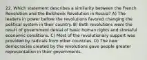 22. Which statement describes a similarity between the French Revolution and the Bolshevik Revolution in Russia? A) The leaders in power before the revolutions favored changing the political system in their country. B) Both revolutions were the result of government denial of basic human rights and stressful economic conditions. C) Most of the revolutionary support was provided by radicals from other countries. D) The new democracies created by the revolutions gave people greater representation in their governments.