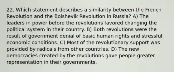 22. Which statement describes a similarity between the French Revolution and the Bolshevik Revolution in Russia? A) The leaders in power before the revolutions favored changing the political system in their country. B) Both revolutions were the result of government denial of basic human rights and stressful economic conditions. C) Most of the revolutionary support was provided by radicals from other countries. D) The new democracies created by the revolutions gave people greater representation in their governments.